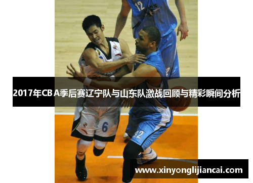 2017年CBA季后赛辽宁队与山东队激战回顾与精彩瞬间分析
