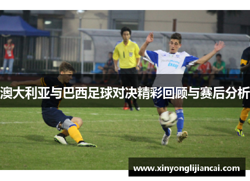 澳大利亚与巴西足球对决精彩回顾与赛后分析